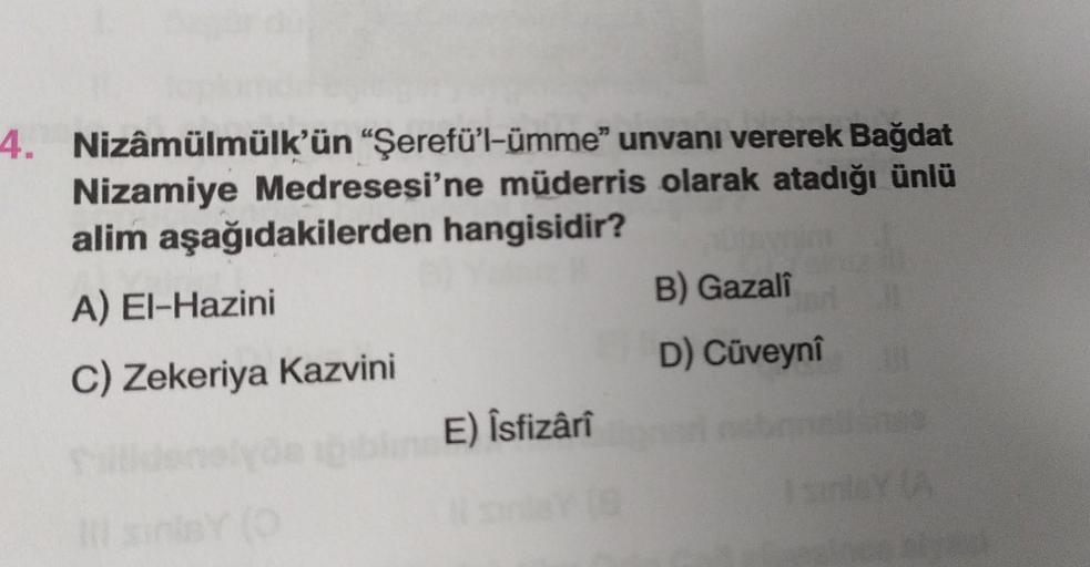 4. Nizâmülmülk'ün "Şerefü'l-ümme" unvanı vererek Bağdat
Nizamiye Medresesi'ne müderris olarak atadığı ünlü
alim aşağıdakilerden hangisidir?
A) El-Hazini
C) Zekeriya Kazvini
111
blin E) Îsfizârî
B) Gazali
D) Cüveynî