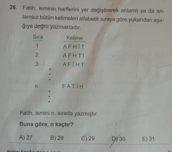 26. Fatih, isminin harflerini yer değiştirerek anlamlı ya da an-
lamsız bütün kelimeleri alfabetik sıraya göre yukarıdan aşa-
ğıya doğru yazmaktadır.
Sıra
1
2
3
Kelime
AFHIT
AFHTI
AFIHT
wowa krako
FATİH
Fatih, ismini n. sırada yazmıştır.
Buna göre, n kaçtı