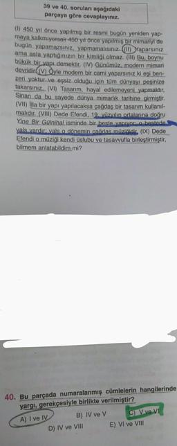 39 ve 40. soruları aşağıdaki
parçaya göre cevaplayınız.
(1) 450 yıl önce yapılmış bir resmi bugün yeniden yap-
maya kalkmıyorsak 450 yıl önce yapılmış bir mimariyi de
bugün yapamazsınız, yapmamalısınız. ((11) Yaparsınız
ama asla yaptığınızın bir kimliği olmaz. (III) Bu, boynu
bükük bir yapı demektir. (IV) Günümüz, modern mimari
devridir (V) Öyle modern bir cami yaparsınız ki eşi ben-
zeri yoktur ve eşsiz olduğu için tüm dünyayı peşinize
takarsınız. (VI) Tasarım, hayal edilemeyeni yapmaktır,
Sinan da bu sayede dünya mimarlık tarihine girmiştir.
(VII) illa bir yapı yapılacaksa çağdaş bir tasarım kullanıl-
malıdır. (VIII) Dede Efendi, 19. yüzyılın ortalarına doğru
Yine Bir Gülnihal isminde bir beste yapıyor: o bestede
vals vardır: vals o dönemin cağdas müziğidir, (IX) Dede
Efendi o müziği kendi üslubu ve tasavvufla birleştirmiştir,
bilmem anlatabildim mi?
40. Bu parçada numaralanmış cümlelerin hangilerinde
yargı, gerekçesiyle birlikte verilmiştir?
A) I ve IV
B) IV ve V
D) IV ve VIII
C) V ve VI
E) VI ve VIII