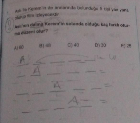 1. Aslı ile Kerem'in de aralarında bulunduğu 5 kişi yan yana
oturup film izleyecektir.
Aslı'nın daima Kerem'in solunda olduğu kaç farklı otur-
ma düzeni olur?
A) 60 B) 48
11
A
HAL
C) 40
A-
D) 30 E) 25
w