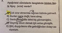 7.
Aşağıdaki cümlelerin hangisinde birden faz-
la ilgeç (edat) vardır?
A) Çok israr etmemize rağmen bizimle gelmedi.
B) Bunları sana değil, bana almış.
C) Senin kadan titiz birini hiç görmemiştim.
DY Geçmiş olsun demek için evine gitmiştik.
E) Şiiri, duygularımı dile getirdiğinden dolayı se-
viyorum.