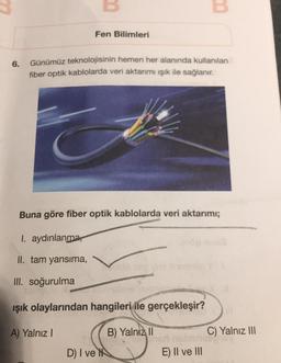 6.
Fen Bilimleri
Günümüz teknolojisinin hemen her alanında kullanılan
fiber optik kablolarda veri aktarımı ışık ile sağlanır.
Buna göre fiber optik kablolarda veri aktarımı;
I. aydınlanma
II. tam yansıma,
III. soğurulma
QUICT
ışık olaylarından hangileri ile gerçekleşir?
A) Yalnız I
B) Yalniz II
D) I ve
Oslo sed vue
C) Yalnız III
nsbnns
161/10
E) II ve III