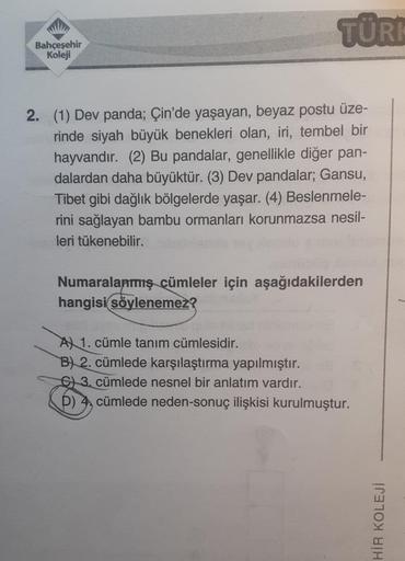 Bahçeşehir
Koleji
TÜRK
2. (1) Dev panda; Çin'de yaşayan, beyaz postu üze-
rinde siyah büyük benekleri olan, iri, tembel bir
hayvandır. (2) Bu pandalar, genellikle diğer pan-
dalardan daha büyüktür. (3) Dev pandalar; Gansu,
Tibet gibi dağlık bölgelerde yaşa