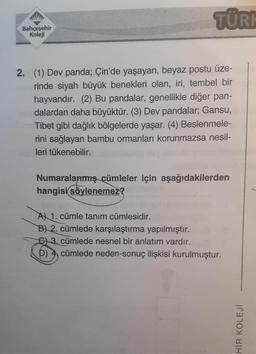 Bahçeşehir
Koleji
TÜRK
2. (1) Dev panda; Çin'de yaşayan, beyaz postu üze-
rinde siyah büyük benekleri olan, iri, tembel bir
hayvandır. (2) Bu pandalar, genellikle diğer pan-
dalardan daha büyüktür. (3) Dev pandalar; Gansu,
Tibet gibi dağlık bölgelerde yaşar. (4) Beslenmele-
rini sağlayan bambu ormanları korunmazsa nesil-
leri tükenebilir.
Numaralanmış cümleler için aşağıdakilerden
hangisi söylenemez?
A 1. cümle tanım cümlesidir.
B) 2. cümlede karşılaştırma yapılmıştır.
C) 3. cümlede nesnel bir anlatım vardır.
D) 4 cümlede neden-sonuç ilişkisi kurulmuştur.
HİR KOLEJİ