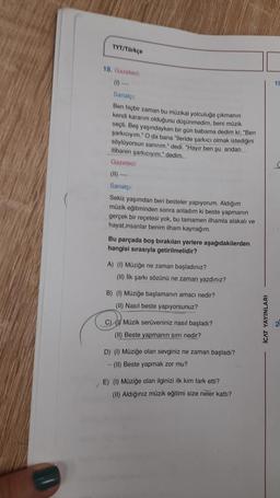 TYT/Türkçe
18. Gazeteci:
Sanatçı:
Ben hiçbir zaman bu müzikal yolculuğa çıkmanın
kendi kararım olduğunu düşünmedim, beni müzik
seçti. Beş yaşındayken bir gün babama dedim ki: "Ben
şarkıcıyım." O da bana "İleride şarkıcı olmak istediğini
söylüyorsun sanırım." dedi. "Hayır ben şu andan
itibaren şarkıcıyım." dedim.
Gazeteci:
(11)--
Sanatçı:
Sekiz yaşımdan beri besteler yapıyorum. Aldığım
müzik eğitiminden sonra anladım ki beste yapmanın
gerçek bir reçetesi yok, bu tamamen ilhamla alakalı ve
hayat,insanlar benim ilham kaynağım.
Bu parçada boş bırakılan yerlere aşağıdakilerden
hangisi sırasıyla getirilmelidir?
A) (1) Müziğe ne zaman başladınız?
(II) İlk şarkı sözünü ne zaman yazdınız?
B) (1) Müziğe başlamanın amacı nedir?
(II) Nasıl beste yapıyorsunuz?
C) Müzik serüveniniz nasıl başladı?
(II) Beste yapmanın sırrı nedir?
D) (1) Müziğe olan sevginiz ne zaman başladı?
(II) Beste yapmak zor mu?
E) (1) Müziğe olan ilginizi ilk kim fark etti?
(II) Aldığınız müzik eğitimi size neler kattı?
ICAT YAYINLARI
19