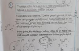 2.
2
2
Toprağa atılan bir kalem pil 3 metrekarelik alanı kir-
leterek o bölgedeki bitkileri öldürür.
Yukarıdaki bilgi üzerine, Türkiye genelinde atık pil top-
lama kampanyası başlatılmıştır. Bu kampanyaya 81 ilin
her birinden (27'şer okul katılmış ve okulların her biri
96 şar tane pil toplamıştır.
Buna göre, bu toplanan kalem piller ile en fazla kaç
metrekarelik toprağın kirlenmesinin önüne geçilmiştir?
A) 319
D) 320
E) 322
)
CE
B) 321
12
2
318
J
166
12