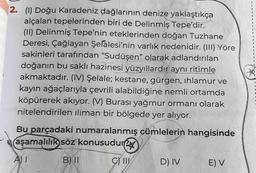 2. (1) Doğu Karadeniz dağlarının denize yaklaştıkça
alçalan tepelerinden biri de Delinmiş Tepe'dir.
(11) Delinmiş Tepe'nin eteklerinden doğan Tuzhane
Deresi, Çağlayan Şelalesi'nin varlık nedenidir. (III) Yöre
sakinleri tarafından “Sudüşen" olarak adlandırılan
doğanın bu saklı hazinesi yüzyıllardır aynı ritimle
akmaktadır. (IV) Şelale; kestane, gürgen, ıhlamur ve
kayın ağaçlarıyla çevrili alabildiğine nemli ortamda
köpürerek akıyor. (V) Burası yağmur ormanı olarak
nitelendirilen iliman bir bölgede yer alıyor.
Bu parçadaki numaralanmış cümlelerin hangisinde
aşamalılık söz konusudur
B) II
g
III
D) IV
E) V