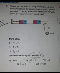 E
6.
Sürtünmesiz düzenekte özdeş mıknatıslar ve demir
bilye şekildeki gibi dengededir. İplerde oluşan gerilme
kuvvetleri T, ve T₂ mıknatıslar arasındaki manyetik
kuvvet F ve demir bilyenin ağırlığı G dir.
T₁
N S
A) Yalnız I
N
Buna göre,
1. T₁ = T₂
II.
F = T₁
III. T₂ = G
ifadelerinden hangileri doğrudur?
D) II ve III
S
B) Yalnız II
•
www
E) I, II ve III
17217777
T₂
Demir
C) I ve II
8