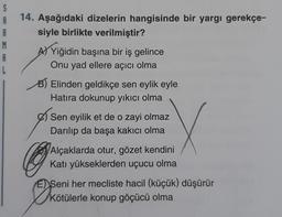 S
A
R
M
A
14. Aşağıdaki dizelerin hangisinde bir yargı gerekçe-
siyle birlikte verilmiştir?
A) Yiğidin başına bir iş gelince
Onu yad ellere açıcı olma
B) Elinden geldikçe sen eylik eyle
Hatıra dokunup yıkıcı olma
Sen eyilik et de o zayi olmaz
Darılıp da başa kakıcı olma
X
Alçaklarda otur, gözet kendini
Katı yükseklerden uçucu olma
DR
E Seni her mecliste hacil (küçük) düşürür
Kötülerle konup göçücü olma