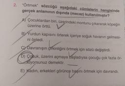 2. "Örtmek" sözcüğü aşağıdaki cümlelerin hangisinde
gerçek anlamının dışında (mecaz) kullanılmıştır?
A) Çocuklardan biri, üzerindeki montunu çıkararak köpeğin
üzerine örttü.
B) Yurdun kapısını örterek içeriye soğuk havanın gelmesi-
ni önledi.
C) Davranışın çirkinliğini örtmek için sözü değiştirdi.
D) Çocuk, üzerini açmaya başladıysa çocuğu çok fazla ör-
tüyorsunuz demektir.
vorsunuz
E) Kadın, erkekleri görünce başını örtmek için davrandı.