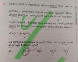 2. Efsane futbolcu, yaşananlar daha sıcakken olayın sonuç-
1
lanmasını beklemenin mantıklı olacağını düşündü. Alınan
bu ağır yenilgiden sonra işlerin daha da sıkıntılı hâle gele-
||
|||
ceğini biliyordu. Bundan önce kazanılmış büyük zaferleri
tatmış biri olarak böyle yenilgilerin de bir tecrübe kazandı-
IV
racağını görüyordu.
V
Bu parçada numaralanmış sözcüklerden hangisi temel
anlamıyla kullanılmıştır?
A) I
B) I
D) V
C) III
E) V
MIRAY YAYINLARI