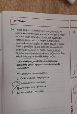 1
TYT/Türkçe
34. Tiyatro bildirim düzenini oyuncunun görüntüsü ve
sesiyle kuran bir iletişim aracıdır. "Canli görsel imge"
ve "canlı insan sesi" alıcı insanın tüm duyarlılığını
harekete geçirir ve onun iletişim sürecine etkin
biçimde katılımını sağlar. Bir başka deyişle tiyatroda
iletişim, gönderici ve alıcı arasında oluşan elektrik
akımıyla gerçekleşir. Bu özellik, tiyatroya sanat
biçimleri aracılığıyla iletişim kurma bağlamında diğer
edebî türlere göre üstün bir konum sağlar.
Yukarıdaki parçada kullanılan düşünceyi
geliştirme yolları aşağıdakilerin hangisinde
verilmiştir?
A) Tanımlama - örneklendirme
alert.
B) Örneklendirme - karşılaştırma
C Karşılaştırma - tanımlama
D) Örneklendirme -benzetme
E) Tanımlama - benzetme
plasalo ilini
36.
biroda
AYINLARI