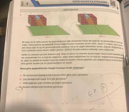TEST
Şekil-1
IŞIĞIN MADDE İLE ETKİLEŞİMİ
ISIGIN KIRILMASI
Şekil-2
Bir kitap ve bir tahta parçası ile oluşturduğumuz eğik düzlemden halıya dik doğrultu ile gönderdiğimiz oyuncak
araba, halıya gelince yavaşlayarak yönünü değiştirmeden hareketini devam ettirir. (Şekil-1) Arabayı tahta zerik
den halıya eğik bir açı ile gönderdiğimizde arabanın halıya ilk değen tekerlekten tarafa, doğrultu değiştirerek ve
hızını azaltarak yoluna devam ettiğini görürüz. (Şekil-2) Burada arabanın ilerlediği ortam değişmiştir.
Verilen bu deneyde oyuncak arabanın işığı, tahta ve halının da ortamları temsil ettiğini düşünürsek tekerlekli siste
min hareketindeki hız ve doğrultu değişimini, ışığın ortam değiştirirken hız ve doğrultu değiştirmesine benzeteb
riz. İşığın bu şekilde bir saydam ortamdan başka bir saydam ortama geçerken yön değiştirmesine kırılma denir.
rılma günlük hayatta çok sık gözlemlediğimiz bir olaydır.
Buna göre aşağıdakilerden hangisi kırılmaya örnek verilemez?
A) Bir su kuyusuna baktığımızda kuyunun dibini daha yakın görmemiz
B) Çay bardağındaki kaşığı kırık gibi görmemiz
C) Gökkuşağında ışığın renklere ayrıldığını görmemiz
D) Aynaya baktığımızda kendimizi görmemiz
A2
ISIGIN
ÇX A
CX
A2