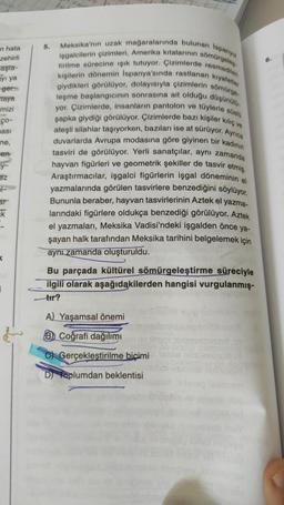 n hata
zehirli
aşta-
ayı ya
ger
taya
mizi
ço-
ması
ne,
en
y-
ez
ars
k
i
5.
Meksika'nın uzak mağaralarında bulunan İspanyol
işgalcilerin çizimleri, Amerika kıtalarının sömürgeles-
tirilme sürecine ışık tutuyor. Çizimlerde resmedilen
kıyafetler
kişilerin dönemin İspanya'sında rastlanan
giydikleri görülüyor, dolayısıyla çizimlerin sömürge
leşme başlangıcının sonrasına ait olduğu düşünülü
yor. Çizimlerde, insanların pantolon ve tüylerle süslü
şapka giydiği görülüyor. Çizimlerde bazı kişiler kılıç ve
ateşli silahlar taşıyorken, bazıları ise at sürüyor. Ayrıca
duvarlarda Avrupa modasına göre giyinen bir kadının
tasviri de görülüyor. Yerli sanatçılar, aynı zamanda
hayvan figürleri ve geometrik şekiller de tasvir etmiş.
Araştırmacılar, işgalci figürlerin işgal döneminin el
yazmalarında görülen tasvirlere benzediğini söylüyor.
Bununla beraber, hayvan tasvirlerinin Aztek el yazma-
larındaki figürlere oldukça benzediği görülüyor. Aztek
el yazmaları, Meksika Vadisi'ndeki işgalden önce ya-
şayan halk tarafından Meksika tarihini belgelemek için
aynı zamanda oluşturuldu.
Bu parçada kültürel sömürgeleştirme süreciyle
ilgili olarak aşağıdakilerden hangisi vurgulanmış-
tır?
A) Yaşamsal önemi
B Coğrafi dağılımı
Forveduse
C Gerçekleştirilme biçimi al nos
Doplumdan beklentisi
6.