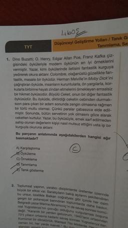 TYT
460
Düşünceyi Geliştirme Yolları / Tanık Ga
Tanımlama, Sa
1. Dino Buzatti; O. Henry, Edgar Allan Poe, Franz Kafka çiz-
gisindeki öyküleriyle modern öykünün en iyi örneklerini
vermiştir. Yazar, kimi öykülerinde iletisini fantastik kurguya
yedirerek okura aktarır. Colombre, olağanüstü güzellikte fan-
tastik, masalsı bir öyküdür. Herman Melville'in Moby Dick'ini
çağrıştıran öyküde, insanların kuruntularla, ön yargılarla, kor-
kularla birbirine hayatı zindan etmelerini örnekleyen emsalsiz
bir hikmet öyküsüdür. Büyülü Ceket, onun bir diğer fantastik
öyküsüdür. Bu öyküde, diktirdiği ceketin cebinden durmak-
sızın para çıkan bir adam sonunda zengin olmasına rağmen
bir türlü mutlu olamaz. Çünkü paralar çabasızca elde edil-
miştir. Sonunda, bütün servetinin yok olmasını göze alarak
ceketten kurtulur. Yazar, bu öyküsüyle, emek sarf edilmeden
sahip olunan değerlerin kişiyi nasıl mutsuz ettiğini usta işi bir
kurguyla okuruna aktarır.
Bu parçanın anlatımında aşağıdakilerden hangisi ağır
basmaktadır?
A) Karşılaştırma
B) Öyküleme
C) Örnekleme
Tanımlama
Tanık gösterme
2. Toplumsal yapının, yaratıcı disiplinlerde üretenler üzerinde
büyük bir etkisi var. Sanatçıların bakış açılarını şekillendiren
bu unsur, özellikle Balkan coğrafyası gibi içinde her daim
gergin bir potansiyel barındıran toplumlarda daha baskın.
Belgradlı yazar Marina Abramoviç'in de savaş sonrası komü-
nist Yugoslavya'nın çocuğu olduğunu vurgulaması boşuna
değil. "Karanlık bir yerden geliyorum. 1940'larin ortasından
70'li yılların ortasına kadarki savaş sonrası Yugoslavya'dan.
Komünist bir diktatörlük, Mareşal Tito iktidarda. Her
zaman kit, her yerde kasvet." By do
alandan estetik bel