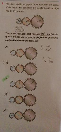 2. Aşağıdaki şekilde yarıçapları 3r, 4r ve 6r olan dişli çarklar
gösterilmiştir. Bu çarklardan biri döndürüldüğünde diğer
ikisi de dönmektedir.
B)
600-360
240
ØT
4r
Yarıçapı 6r olan çark saat yönünde 300 döndürüldü-
ğünde, şekilde verilen yarıçap çizgilerinin görünümü
aşağıdakilerden hangisi gibi olur?
000
6r
000
000
br 300
Lr Libe
br 300
3 600