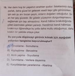 19. Her daim hoş bir yaşamın anahtarı şudur: İsteklerimiz daha
parlak, daha güzel bir gelecek vaadi taşır gibi görünürken
işin aslı şu anı bozan şeyin, onların doğaları olduğudur. Şu
an her şey güzeldir. Bir göletin yüzeyinin durgunlaşmasını
sağlamak için taşı atmazdınız. Kendi hâline bırakıldığında
gölet üzerindeki gökleri yansıtır. Kendimizi kendi hâlimize
bırakmayı öğrendikçe bu yolla daha mutlu olduğumuz, daha
keskin bir şekilde ortaya çıkar.
Bu parçada düşünceyi görünür kılmak için aşağıdaki
yollardan hangisine başvurulmuştur?
A) Örnekleme - Somutlama
B) Kişileştirme - Benzetme
C) Alıntı yapma - Soyutlama
D) Tanımlama - Verilere dayanma
E) Karşıtlıklardan yararlanma - Abartma