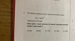 2.
Bir bakteri popülasyonunda t saat sonraki bakteri sayısı,
t
P (t) = 60.64 6
bağıntısıyla verilmiştir.
Buna göre, 5 saat sonunda bu bakteri popülasyonundaki
bakteri sayısı kaçtır?
A) 480
B) 960
C) 1720
D) 1800 E) 1920
5.