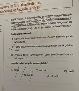 abulü ve İlk Türk İslam Devletleri,
me Sürecinde Selçuklu Türkiyesi
ları
4. Büyük Selçuklu Sultanı Tuğrul Bey gerek hanedana mensup şeh-
zadeleri gerekse komutanları Anadolu'nun fethi için görevlendir-
miştir. Görevlendirilen şehzadeler arasında, Musa Yabgu'nun oğ-
lu Şehzade Hasan, Çağrı Bey'in oğlu Yakuti de bulunmaktaydı.
Bu bilgilere bakılarak;
1. Selçuklular hanedan üyelerinden yönetim alanında yarar-
lanmışlardır.
Tuğrul Bey, komutanlarına Anadolu'yu hedef olarak göster-
miştir.
III. Anadolu'daki ilk Türk beylikleri Tuğrul Bey Dönemi'nde ku-
rulmuştur.
yargılarından hangilerine ulaşılabilir?
A) Yalnız I
D) I ve I
B) Yalnız II
E) I, II ve III
C) I ve II