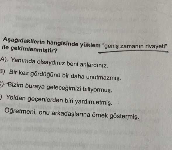 Aşağıdakilerin hangisinde yüklem "geniş zamanın rivayeti"
ile çekimlenmiştir?
A), Yanımda olsaydınız beni anlardınız.
3) Bir kez gördüğünü bir daha unutmazmış.
C) Bizim buraya geleceğimizi biliyormuş.
Yoldan geçenlerden biri yardım etmiş.
Öğretmeni, onu ar