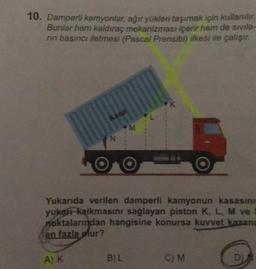 10. Damperli kamyonlar, ağır yükleri taşımak için kullanılır.
Bunlar hem kaldıraç mekanizması içerir hem de sivilə-
rin basıncı iletmesi (Pascal Prensibi) ilkesi ile çalışır.
Kasa
A) K
N
M
Yukarıda verilen damperli kamyonun kasasını
yukarı kalkmasını sağlayan piston K, L, M ve
noktalarından hangisine konursa kuvvet kazand
en fazla olur?
B) L
K
C) M
D)