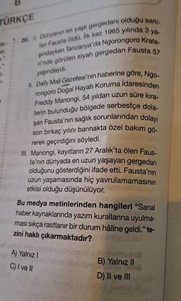 TÜRKÇE
20. 1. Dünyanın en yaşlı gergedanı olduğu sanı-
lan Fausta öldü. İlk kez 1965 yılında 3 ya-
şındayken Tanzanya'da Ngorongoro Krate-
ri'nde görülen siyah gergedan Fausta 57
yaşındaydı.
II. Daily Mail Gazetesi'nin haberine göre, Ngo-
Freddy Manongi, 54 yıldan uzun süre kira-
rongoro Doğal Hayatı Koruma Idaresinden
terin bulunduğu bölgede serbestçe dola-
şan Fausta'nın sağlık sorunlarından dolayı
son birkaç yılını barınakta özel bakım gö-
rerek geçirdiğini söyledi.
III. Manongi, kayıtların 27 Aralık'ta ölen Faus-
ta'nın dünyada en uzun yaşayan gergedan
olduğunu gösterdiğini ifade etti. Fausta'nın
uzun yaşamasında hiç yavrulamamasının
etkisi olduğu düşünülüyor.
Bu medya metinlerinden hangileri "Sanal
haber kaynaklarında yazım kurallarına uyulma-
ması sıkça rastlanır bir durum hâline geldi." te-
zini haklı çıkarmaktadır?sio X
A) Yalnız I
C) I ve II
nirholtohis
B) Yalnız II
lig
D) II ve III
