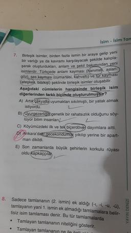 8.
7.
●
İsim-İsim Tan
Birleşik isimler, birden fazla ismin bir araya gelip yeni
bir varlığı ya da kavramı karşılayacak şekilde kalıpla-
şarak oluşturdukları, anlam ve şekil bakımından yeni
isimlerdir. Türkçede anlam kayması (hanımeli, aslan-
göz), ses kayması (cumartesi, kahvaltı) ve tür kayması
(ateşkes, bilirkişi) şeklinde birleşik isimler oluşabilir.
Aşağıdaki cümlelerin hangisinde birleşik isim
diğerlerinden farklı biçimde oluşturulmuştur?
A) Artık çekyatta uyumaktan sıkılmıştı, bir yatak almak
istiyordu.
B) Uyurgezerliğin genetik bir rahatsızlık olduğunu söy-
lüyor bilim insanları
C) Köyümüzdeki ilk ve tek biçerdöver dayımlara aitti.
D) Ankara'daki gecekondumuz yıkılıp yerine bir apart-
man dikildi.
E) Son zamanlarda büyük şehirlerin korkulu rüyası
oldu kapkaççılar
Sadece tamlananın (2. ismin) ek aldığı (-1, -i, -u, -Ü),
tamlayanın yani 1. ismin ek almadığı tamlamalara belir-
tisiz isim tamlaması denir. Bu tür tamlamalarda
Tamlayan tamlananın niteliğini gösterir.
Tamlayan tamlananın ne ile ilgili
YAYIN DENIZI