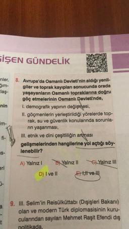 GİŞEN GÜNDELİK
nler,
Šim-
claş-
nin
im-
fi-
S-
eri
a
t
8. Avrupa'da Osmanlı Devleti'nin aldığı yenil-
giler ve toprak kayıpları sonucunda orada
yaşayanların Osmanlı topraklarına doğru
göç etmelerinin Osmanlı Devleti'nde,
I. demografik yapının değişmesi,
II. göçmenlerin yerleştirildiği yörelerde top-
rak, su ve güvenlik konularında sorunla-
rın yaşanması,
III. etnik ve dini çeşitliliğin artması
gelişmelerinden hangilerine yol açtığı söy-
lenebilir?
A) Yalnız I
D) I ve II
Yalnız II
Ett ve
Yalnız III
9. III. Selim'in Reisülküttabı (Dışişleri Bakanı)
olan ve modern Türk diplomasisinin kuru-
cularından sayılan Mehmet Raşit Efendi dış
politikada,