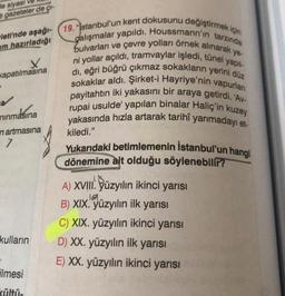 de siyasi
CI-
gazeteler de
leti'nde aşağı-
am hazırladığı
X
kapatılmasına
nınmasına
n artmasına
7
kulların
ilmesi
kültü-
ye-
19. "stanbul'un kent dokusunu değiştirmek için
dalışmalar yapıldı. Houssmann'ın tarzında
bulvarları ve çevre yolları örnek alınarak
ni yollar açıldı, tramvaylar işledi, tünel yapıl
dı, eğri büğrü çıkmaz sokakların yerini düz
sokaklar aldı. Şirket-i Hayriye'nin vapurlan
payitahtın iki yakasını bir araya getirdi. 'Av-
rupai usulde' yapılan binalar Haliç'in kuzey
yakasında hızla artarak tarihî yarımadayı et-
kiledi."
Yukarıdaki betimlemenin İstanbul'un hangi
dönemine ait olduğu söylenebilir?
A) XVIII. yüzyılın ikinci yarısı
B) XIX. yüzyılın ilk yarısı
C) XIX. yüzyılın ikinci yarısı
D) XX. yüzyılın ilk yarısı
E) XX. yüzyılın ikinci yarısı