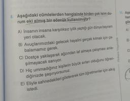 8. Aşağıdaki cümlelerden hangisinde birden çok isim du-
rum eki almış bir sözcük kullanılmıştır?
A) İnsanın insana karşılıksız iyilik yaptığı gün dünya bayram
yeri olacak.
B) Avuçlarımızdaki gelecek hayalini gerçek kılmak için ça-
balamamız gerek.
C) Dostça yaklaşarak ağzından laf almaya çalışması anla-
şılmayacak sanıyor.
D) Hiç ummadığınız kişilerin büyük sırları olduğunu öğren-
diğinizde şaşırıyorsunuz.
E) Eliyle sahnedekileri göstererek tüm öğretmenler için alkış
istedi.
Ankara Yayıncılık
11. Aşa
han
gös
A)
B)
C)
E