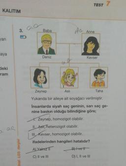 KALITIM
van
Laya
deki
ram
3.
inal LGS dergisi
Baba
Deniz
TEST 7
AC Anne
Kevser
Taha
Zeynep
Aslı
Yukarıda bir aileye ait soyağacı verilmiştir.
Insanlarda siyah saç geninin, sarı saç ge-
nine baskın olduğu bilindiğine göre;
H. Zeynep, homozigot olabilir.
II. Asti, heterozigot olabilir.
III. Kevser, homozigot olabilir.
ifadelerinden hangileri hatalıdır?
A) Yalnız
B) Ivett
C) II ve III
D) I, II ve III