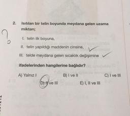 O
2.
ea
Isıtılan bir telin boyunda meydana gelen uzama
miktarı;
I. telin ilk boyuna,
HE
II. telin yapıldığı maddenin cinsine,
V
III. telde meydana gelen sıcaklık değişimine
ifadelerinden hangilerine bağlıdır?
A) Yalnız I
B) I ve II
Grovem
D) ve III
E) I, II ve III
C) I ve III