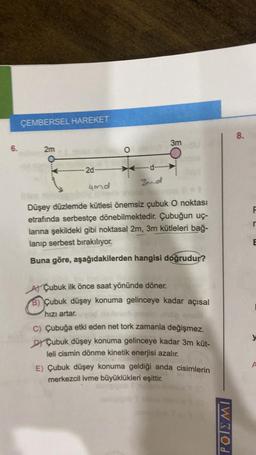 6.
ÇEMBERSEL HAREKET
2m
2d-
O
d-
3mo
3m
4md
Düşey düzlemde kütlesi önemsiz çubuk O noktası
etrafında serbestçe dönebilmektedir. Çubuğun uç-
larına şekildeki gibi noktasal 2m, 3m kütleleri bağ-
lanıp serbest bırakılıyor.
Buna göre, aşağıdakilerden hangisi doğrudur?
A) Çubuk ilk önce saat yönünde döner.
B) Çubuk düşey konuma gelinceye kadar açısal
hızı artar.
C) Çubuğa etki eden net tork zamanla değişmez.
DY Çubuk düşey konuma gelinceye kadar 3m küt-
leli cismin dönme kinetik enerjisi azalır.
E) Çubuk düşey konuma geldiği anda cisimlerin
merkezcil ivme büyüklükleri eşittir.
IWKOL
8.
F
E
y
A
