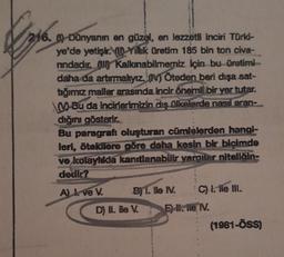 216. -Dünyanın en güzel, en lezzetli inciri Türki-
ye'de yetişir. Yillik üretim 185 bin ton civa-
rindadır. Kalkınabilmemiz için bu üretimi-
daha da artırmalıyız. (IV) Öteden beri dışa sat-
tığımız mallar arasında incir önemli bir yer tutar.
Bu da incirlerimizin dış ülkelerde nasıl aran-
dığını gösterir.
Bu paragrafi oluşturan cümlelerden hangi-
leri, ötekilere göre daha kesin bir biçimde
ve kolaylıkla kanıtlanabilir yarailer niteliğin-
dedir?
A) I. ve V.
BY T. lle IV.
D) Il. Ble V.
C) I. ile III.
E) II. ile, IV.
(1981-ÖSS)