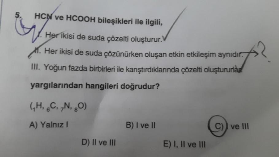 HCN ve HCOOH bileşikleri ile ilgili,
Her ikisi de suda çözelti oluşturur.
M. Her ikisi de suda çözünürken oluşan etkin etkileşim aynıdır.
III. Yoğun fazda birbirleri ile karıştırdıklarında çözelti oluştururlar
yargılarından hangileri doğrudur?
(,H, ,C, ,N,