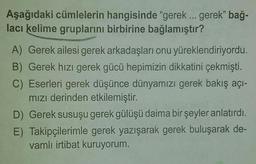 Aşağıdaki cümlelerin hangisinde "gerek ... gerek" bağ-
lacı kelime gruplarını birbirine bağlamıştır?
A) Gerek ailesi gerek arkadaşları onu yüreklendiriyordu.
B) Gerek hızı gerek gücü hepimizin dikkatini çekmişti.
C) Eserleri gerek düşünce dünyamızı gerek bakış açı-
mızı derinden etkilemiştir.
D) Gerek susuşu gerek gülüşü daima bir şeyler anlatırdı.
E) Takipçilerimle gerek yazışarak gerek buluşarak de-
vamlı irtibat kuruyorum.