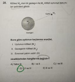 28.
Kütlesi M, olan bir gezegen ile M, kütleli uydunun konum-
lan şəkildəki gibidir.
Gezegen
Uydu M
Buna göre uydunun bağlanma enerjisi,
1. Uydunun kütlesi (M₁)
II. Gezegenin kütlesi (M₂)
III. Evrensel çekim sabiti (G)
niceliklerinden hangilerine bağlıdır?
A) Yalnız II
B) I ve II
D) II ve III
NIN
E) II ve III
C) I ve Ill