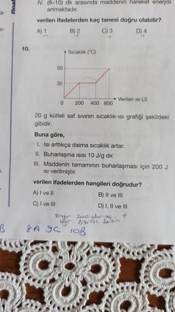 a-
61-
final
10.
IV. (8-10) dk arasında maddenin hareket enerjisi
artmaktadır.
verilen ifadelerden kaç tanesi doğru olabilir?
A) 1
B) 2
C) 3
D) 4
50
30
0
Sıcaklık (°C)
200 400 800
Verilen isi (J)
20 g kütleli saf sıvının sıcaklık-ısı grafiği şekildeki
gibidir.
Buna göre,
I. Isı arttıkça daima sıcaklık artar.
II. Buharlaşma ısısı 10 J/g dir.
III. Maddenin tamamının buharlaşması için 200 J
Isı verilmiştir.
verilen ifadelerden hangileri doğrudur?
A) I ve II
B) II ve III
C) I ve III
D) I, II ve III
20gr 200 su
gr öz ist dein
B SA GC
SA 9C 10B
CUPLE
