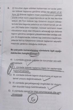 -t
3.
(1) Vücuttan dışarı atılırken katlanması zor acılar çekti-
ren böbrek taşlarının görülme sıklığı her geçen yıl ar-
tiyor. (II) Böbrek taşlarını insan popülasyonun yaklaşık
yüzde onluk kısmı yaşamlarında en az bir kez tecrübe
ediyor. (III) Tüm böbrek taşı türlerinin oluşum sebep-
lerinde liste başında yeterince sıvı tüketmemek yer alı-
yor. (IV) Hatta bilim insanları, küresel ısınmanın insan
vücudunun suya olan ihtiyacını artıracağı için böbrek
taşının görülme sıklığının yükselmesinden endişe edi-
yor. (V) Araştırmacılar, böbrek taşı üretimine meyilli bün-
yelerde bol su tüketiminin böbrek taşlarının seyreltil-
mesinde yardımcı olduğunu bildiriyor.
Bu parçada numaralanmış cümlelerle ilgili aşağı-
dakilerden hangisi yanlıştır?
A) I. cümlede giderek çoğalan bir durumdan söz edil-
mektedir.
O
C) III. cümlede böbrek taşının oluşumuna yol açan en
temel unsura değinilmektedir.
II. cümlede böbrek taşlarına ilişkin bir saptamada
bulunulmaktadır.
D) IV. cümlede gerçekleşeceği öngörülen bir durum-
dan duyulan kaygı belirtilmektedir.
E) V. cümlede nesnel bir bilgi yorumlanarak dile geti-
rilmektedir.
G