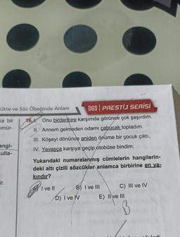 -ükte ve Söz Öbeğinde Anlam
DGS PRESTIJ SERİSİ
ka bir 16.1. Onu birdenbire karşımda görünce çok şaşırdım.
imür-
II. Annem gelmeden odamı çabucak topladım.
III. Köşeyi dönünce aniden önüme bir çocuk çıktı.
IV. Yavaşça karşıya geçip otobüse bindim.
angi-
culla-
ir.
Yukarıdaki numaralanmış cümlelerin hangilerin-
deki altı çizili sözcükler anlamca birbirine en ya-
kındır?
Rive
I ve II
B) I ve III
D) I ve IV
C) III ve IV
E) II ve III
B
vladi