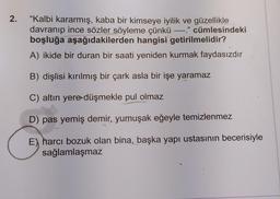 2.
"Kalbi kararmış, kaba bir kimseye iyilik ve güzellikle
davranıp ince sözler söyleme çünkü ----." cümlesindeki
boşluğa aşağıdakilerden hangisi getirilmelidir?
A) ikide bir duran bir saati yeniden kurmak faydasızdır
B) dişlisi kırılmış bir çark asla bir işe yaramaz
C) altın yere düşmekle pul olmaz
D) pas yemiş demir, yumuşak eğeyle temizlenmez
E) harcı bozuk olan bina, başka yapı ustasının becerisiyle
sağlamlaşmaz