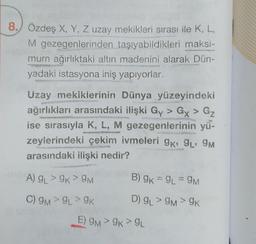 8. Özdeş X, Y, Z uzay mekikleri sırası ile K, L,
M gezegenlerinden taşıyabildikleri maksi-
mum ağırlıktaki altın madenini alarak Dün-
yadaki istasyona iniş yapıyorlar.
Uzay mekiklerinin Dünya yüzeyindeki
ağırlıkları arasındaki ilişki Gy> Gx > Gz
ise sırasıyla K, L, M gezegenlerinin yü-
zeylerindeki çekim ivmeleri 9K, 9₁, 9M
arasındaki ilişki nedir?
A) 9L> 9K > 9M
C) 9M> 9L> 9K
B) 9K = 9L = 9M
D) GL> 9M> 9K
E) 9M>9K > 9L