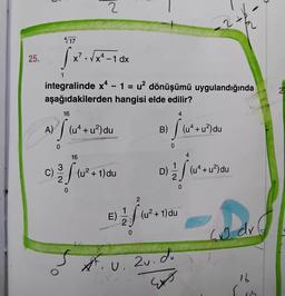 25.
A)
C)
4/17
1
integralinde x4 - 1 = u² dönüşümü uygulandığında
aşağıdakilerden hangisi elde edilir?
[x²-√x²-10x
x² - 1 dx
0
2
16
16
(²7)
(uª + u²) du
3
2/ (u²+1) du
0
E)
f
0
2
4
B) [(u²+ u²) du
0
.U.
4
D)
1 1/2 S (u ² +
4+ u²) du
0
(u²+1) du
2u. du
Ext
40 dx
16
115
2