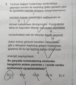 1. Tarihsel değişim hızlanmayı sürdürdükçe
geçmişin kendisi de kaybolup giden şeylerin yeni
bir güzellikle hemhâl olmasını (yaygınlaşmasını)
I
mümkün kılarak (olabilirliğini sağlayarak) en
||
sürreel malzemeye dönüşmüştür. Fotoğrafçılar
daha en başından itibaren hafızadan silinmekte
(unutulmakta) olan bir dünyayı kayda geçirme
IV
(kalıcı kılma) görevini kendileri üstlendikleri
gibi o dünyanın kaybolup gidişini hızlandıran
güçlerce de bu işe biçilmiş kaftan (bütünüyle
V
VS
elverişli) sayılıyorlardı.
Bu parçada numaralanmış sözlerden
hangisinin anlamı parantez () içinde verilen
açıklamayla uyuşmamaktadır?
dy!!
A) I
B)
BAII
DIV
E) V
m.tr