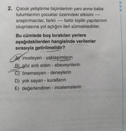 2. Çocuk yetiştirme biçimlerinin yani anne baba
tutumlarının çocuklar üzerindeki etkisini
araştırmacılar, farklı ---- farklı kişilik yapılarının
oluşmasına yol açtığını ileri sürmektedirler.
Bu cümlede boş bırakılan yerlere
aşağıdakilerden hangisinde verilenler
sırasıyla getirilmelidir?
A inceleyen yaklaşımların
B) göz ardı eden - ebeveynlerin
C) önemseyen - deneylerin
D) yok sayan - kuralların
E) değerlendiren - incelemelerin
www.