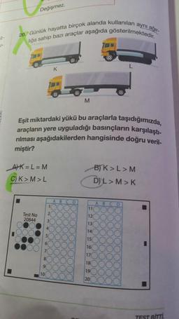 Z-
J
Değişmez.
20. Günlük hayatta birçok alanda kullanılan :
liğa sahip bazı araçlar aşağıda gösterilmektedir.
7OHTO
AK= L = M
C) K>M>L
Test No
20844
Eşit miktardaki yükü bu araçlarla taşıdığımızda,
araçların yere uyguladığı basınçların karşılaştı-
rılması aşağıdakilerden hangisinde doğru veril-
miştir?
8
9
10
11
2
3
4
5
6
K
ABC
C
YO
M
D
L
B)K>L>M
D)L>M>K
11
12
13
14
15
16
17
18
19
20
aynı ağır-
ABCD
-
TEST BITTL