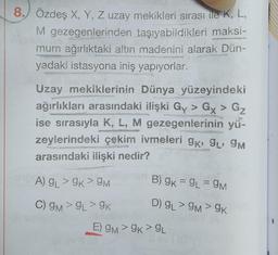 8. Özdeş X, Y, Z uzay mekikleri sırası ile K, L,
M gezegenlerinden taşıyabildikleri maksi-
mum ağırlıktaki altın madenini alarak Dün-
yadaki istasyona iniş yapıyorlar.
Uzay mekiklerinin Dünya yüzeyindeki
ağırlıkları arasındaki ilişki Gy> Gx > Gz
ise sırasıyla K, L, M gezegenlerinin yü-
zeylerindeki çekim ivmeleri gk, 9L, 9M
arasındaki ilişki nedir?
A) GL> 9K > 9M
C) 9M > 9L> 9K
B) 9K = 9L = 9M
D) gL> 9M> 9K
E) 9M> 9K > 9L