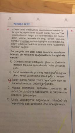 A
A
A
TÜRKÇE TESTİ
Kökeni Arap edebiyatına dayanmakla beraber İs-
lamiyet'in yayılmasına paralel olarak Fars ve Türk
edebiyatlarının başat şiir formlarından biri hâline
gelen kaside, temelde bir övgü şiiridir. Bununla
beraber muhteva ve tarihî gelişimi bakımından ka-
sideyi edebiyat tarihinin sınırları içine hapsetmek
mümkün değildir.
Bu parçada altı çizili sözü anlamca karşılaya-
bilecek bir kullanım aşağıdakilerin hangisinde
vardır?
A) Gündelik hayatı edebiyatla, şiirler ve türkülerle
derleyip toplama açısından da mahir bir sanat-
çıdır.
B) Farklı zamanlarda yazılmış metinler aracılığıyla
okuru kendi yaşantısına konuk ediyor bu eser.
Nesir olarak Naima Tarihi hem içerik hem de
ifade bakımından değerli bir yapıttır.
D) Hayata bambaşka açılardan bakmanın da
mümkün olduğunu hatırlatarak iç dünyamızın
sınırlarını genişletiyor.
E) İçinde yaşadığımız coğrafyanın hüznünü de
neşesini de satır aralarına ince ince işlemiştir.
6.