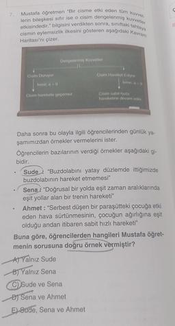 7.
0
0
Mustafa öğretmen "Bir cisme etki eden tüm kuvvet-
lerin bileşkesi sıfır ise o cisim dengelenmiş kuvvetler
tahtaya
etkisindedir." bilgisini verdikten sonra, sınıftaki
cismin eylemsizlik ilkesini gösteren aşağıdaki Kavram
Haritası'nı çizer.
Cisim Duruyor
Ivme; a = 0
Dengelenmiş Kuvvetler
Cisim harekete geçemez
Cisim Hareket Ediyor
lvme; a=0
Cisim sabit hızla
hareketine devam eder.
Daha sonra bu olayla ilgili öğrencilerinden günlük ya-
şamımızdan örnekler vermelerini ister.
Öğrencilerin bazılarının verdiği örnekler aşağıdaki gi-
bidir.
Sude "Buzdolabını yatay düzlemde ittiğimizde
buzdolabının hareket etmemesi"
Sena "Doğrusal bir yolda eşit zaman aralıklarında
eşit yollar alan bir trenin hareketi"
Ahmet: "Serbest düşen bir paraşütteki çocuğa etki
eden hava sürtünmesinin, çocuğun ağırlığına eşit
olduğu andan itibaren sabit hızlı hareketi"
Buna göre, öğrencilerden hangileri Mustafa öğret-
menin sorusuna doğru örnek vermiştir?
A) Yalnız Sude
B) Yalnız Sena
C) Sude ve Sena
DJ Sena ve Ahmet
E) Sude, Sena ve Ahmet
C