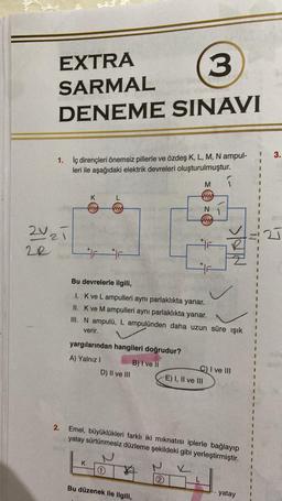 EXTRA
SARMAL
3
DENEME SINAVI
1. İç dirençleri önemsiz pillerle ve özdeş K, L, M, N ampul-
leri ile aşağıdaki elektrik devreleri oluşturulmuştur.
2V₂ī
2R
Ashe
2.
K
ww
L
F F
K
yargılarından hangileri doğrudur?
A) Yalnız I
D) II ve III
1
Bu devrelerle ilgili,
1. K ve Lampulleri aynı parlaklıkta yanar.
II. K ve M ampulleri aynı parlaklıkta yanar.
III. N ampulü, L ampulünden daha uzun süre ışık
verir.
B) I ve II
Bu düzenek ile ilgili,
M
N
ww
2
1
46
E) I, II ve III
Emel, büyüklükleri farklı iki mıknatısı iplerle bağlayıp
yatay sürtünmesiz düzleme şekildeki gibi yerleştirmiştir.
✓
SAN
C) I ve III
yatay
1 3.
1
1